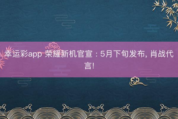 幸运彩app 荣耀新机官宣 : 5月下旬发布， 肖战代言!