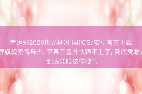 幸运彩2026世界杯(中国)IOS/安卓官方下载 华为大屏旗舰卖得最火, 苹果三星齐快跟不上了, 到底凭啥这样硬气