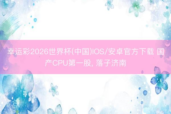 幸运彩2026世界杯(中国)IOS/安卓官方下载 国产CPU第一股， 落子济南