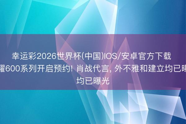 幸运彩2026世界杯(中国)IOS/安卓官方下载 荣耀600系列开启预约! 肖战代言, 外不雅和建立均已曝光