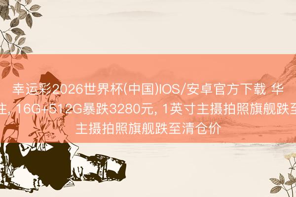 幸运彩2026世界杯(中国)IOS/安卓官方下载 华为扛不住, 16G+512G暴跌3280元, 1英寸主摄拍照旗舰跌至清仓价