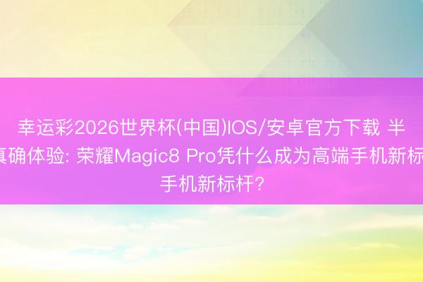 幸运彩2026世界杯(中国)IOS/安卓官方下载 半年真确体验: 荣耀Magic8 Pro凭什么成为高端手机新标杆?