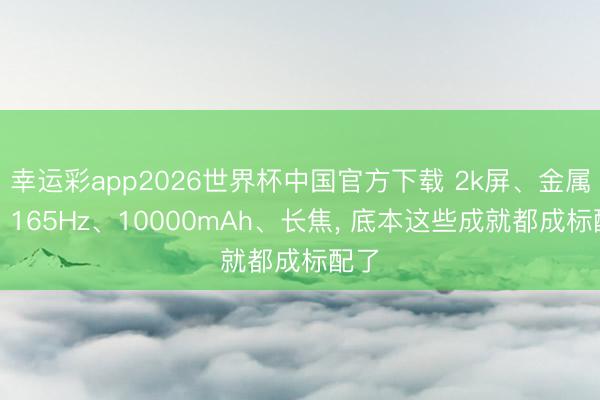 幸运彩app2026世界杯中国官方下载 2k屏、金属框、165Hz、10000mAh、长焦, 底本这些成就都成标配了
