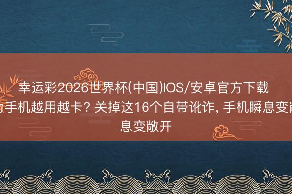 幸运彩2026世界杯(中国)IOS/安卓官方下载 华为手机越用越卡? 关掉这16个自带讹诈, 手机瞬息变敞开