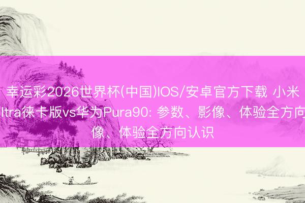 幸运彩2026世界杯(中国)IOS/安卓官方下载 小米17 Ultra徕卡版vs华为Pura90: 参数、影像、体验全方向认识