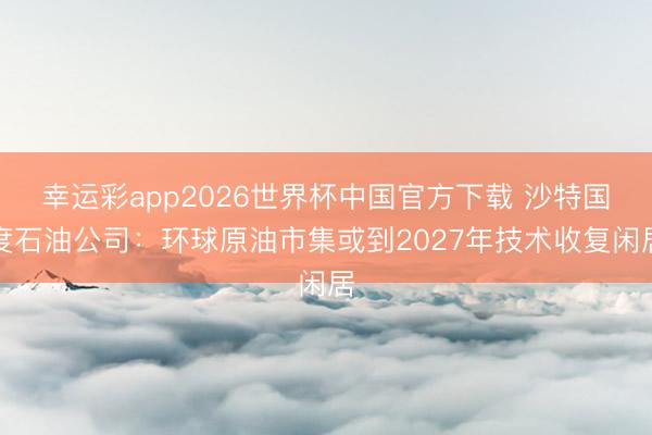幸运彩app2026世界杯中国官方下载 沙特国度石油公司：环球原油市集或到2027年技术收复闲居