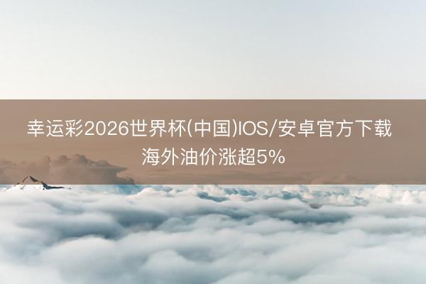幸运彩2026世界杯(中国)IOS/安卓官方下载 海外油价涨超5%