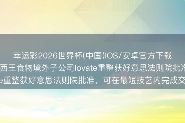 幸运彩2026世界杯(中国)IOS/安卓官方下载 独家｜“玉米油第一股”西王食物境外子公司lovate重整获好意思法则院批准，可在最短技艺内完成交割