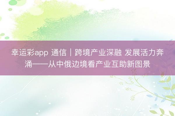 幸运彩app 通信｜跨境产业深融 发展活力奔涌——从中俄边境看产业互助新图景