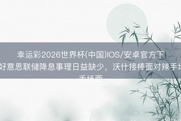 幸运彩2026世界杯(中国)IOS/安卓官方下载 好意思联储降息事理日益缺少，沃什接棒面对辣手场面