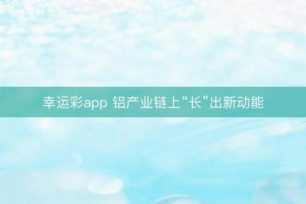 幸运彩app 铝产业链上“长”出新动能