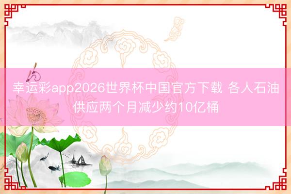 幸运彩app2026世界杯中国官方下载 各人石油供应两个月减少约10亿桶