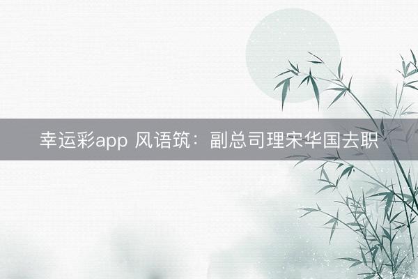 幸运彩app 风语筑：副总司理宋华国去职