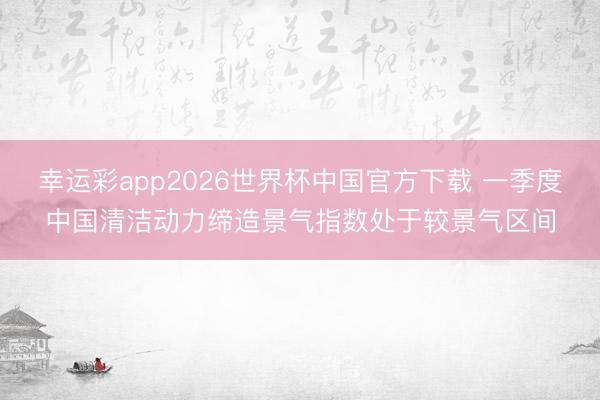 幸运彩app2026世界杯中国官方下载 一季度中国清洁动力缔造景气指数处于较景气区间