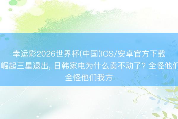 幸运彩2026世界杯(中国)IOS/安卓官方下载 国货崛起三星退出， 日韩家电为什么卖不动了? 全怪他们我方