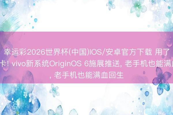 幸运彩2026世界杯(中国)IOS/安卓官方下载 用了5年不卡! vivo新系统OriginOS 6施展推送, 老手机也能满血回生