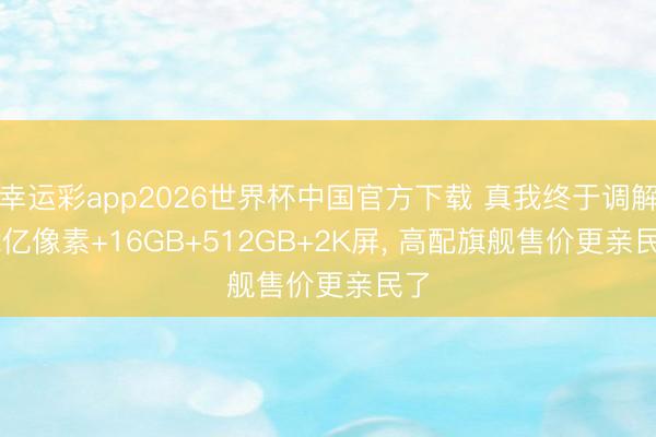 幸运彩app2026世界杯中国官方下载 真我终于调解, 2亿像素+16GB+512GB+2K屏, 高配旗舰售价更亲民了