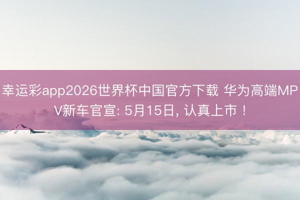 幸运彩app2026世界杯中国官方下载 华为高端MPV新车官宣: 5月15日, 认真上市 !