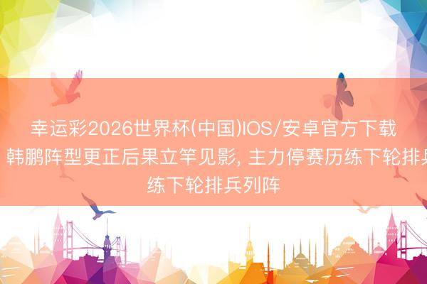 幸运彩2026世界杯(中国)IOS/安卓官方下载 鲁媒: 韩鹏阵型更正后果立竿见影, 主力停赛历练下轮排兵列阵