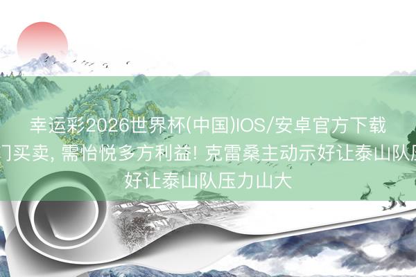 幸运彩2026世界杯(中国)IOS/安卓官方下载 归化是门买卖, 需怡悦多方利益! 克雷桑主动示好让泰山队压力山大