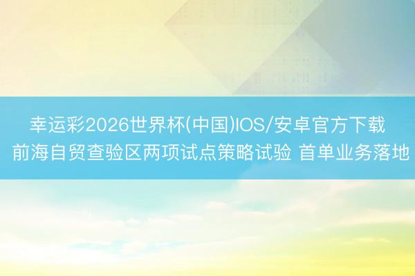 幸运彩2026世界杯(中国)IOS/安卓官方下载 前海自贸查验区两项试点策略试验 首单业务落地