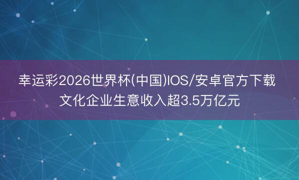 幸运彩2026世界杯(中国)IOS/安卓官方下载 文化企业生意收入超3.5万亿元