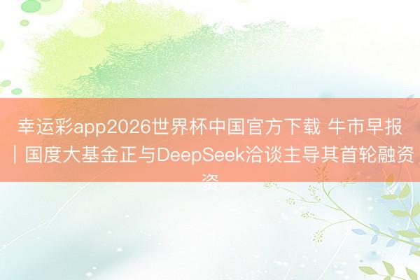 幸运彩app2026世界杯中国官方下载 牛市早报｜国度大基金正与DeepSeek洽谈主导其首轮融资