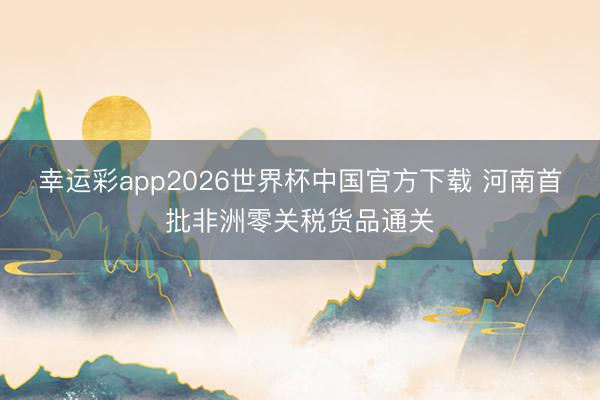 幸运彩app2026世界杯中国官方下载 河南首批非洲零关税货品通关