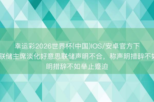 幸运彩2026世界杯(中国)IOS/安卓官方下载 旧金山联储主席淡化好意思联储声明不合，称声明措辞不如举止蹙迫