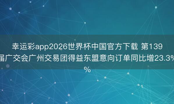 幸运彩app2026世界杯中国官方下载 第139届广交会广州交易团得益东盟意向订单同比增23.3%