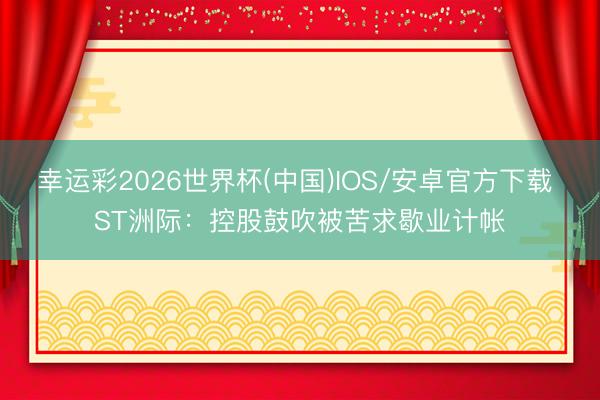 幸运彩2026世界杯(中国)IOS/安卓官方下载 ST洲际：控股鼓吹被苦求歇业计帐