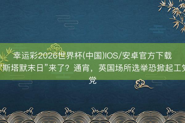 幸运彩2026世界杯(中国)IOS/安卓官方下载 “斯塔默末日”来了？通宵，英国场所选举恐掀起工党