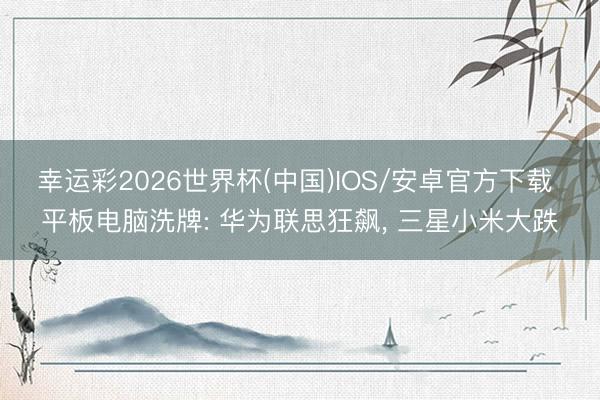 幸运彩2026世界杯(中国)IOS/安卓官方下载 平板电脑洗牌: 华为联思狂飙, 三星小米大跌