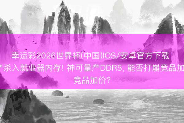 幸运彩2026世界杯(中国)IOS/安卓官方下载 国产杀入就业器内存! 神可量产DDR5, 能否打崩竞品加价?