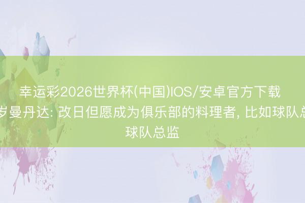 幸运彩2026世界杯(中国)IOS/安卓官方下载 41岁曼丹达: 改日但愿成为俱乐部的料理者, 比如球队总监