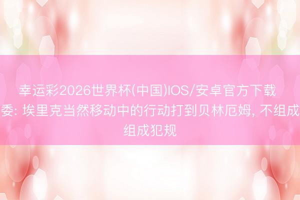幸运彩2026世界杯(中国)IOS/安卓官方下载 西裁委: 埃里克当然移动中的行动打到贝林厄姆, 不组成犯规