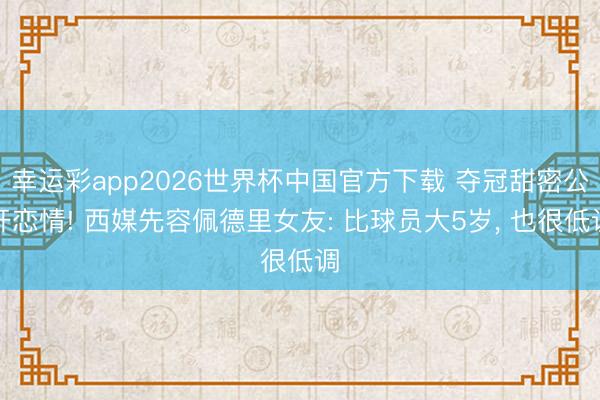 幸运彩app2026世界杯中国官方下载 夺冠甜密公开恋情! 西媒先容佩德里女友: 比球员大5岁, 也很低调