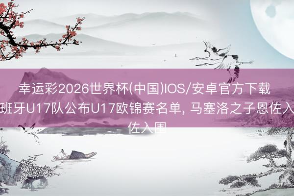 幸运彩2026世界杯(中国)IOS/安卓官方下载 西班牙U17队公布U17欧锦赛名单, 马塞洛之子恩佐入围