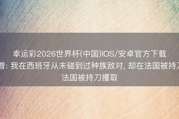 幸运彩2026世界杯(中国)IOS/安卓官方下载 迪奥普: 我在西班牙从未碰到过种族敌对, 却在法国被持刀攫取