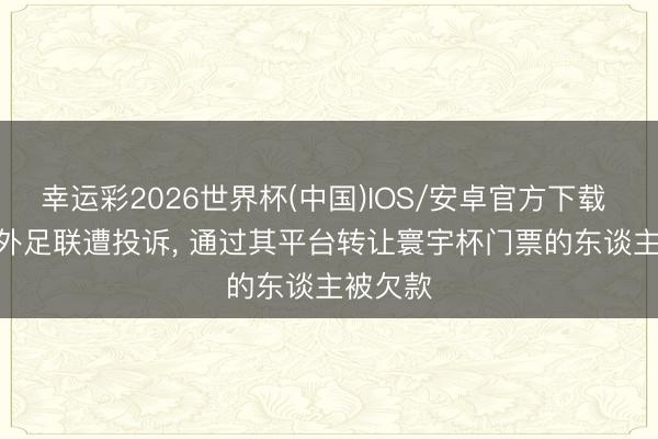 幸运彩2026世界杯(中国)IOS/安卓官方下载 TA: 海外足联遭投诉, 通过其平台转让寰宇杯门票的东谈主被欠款