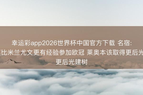 幸运彩app2026世界杯中国官方下载 名宿: 科莫比米兰尤文更有经验参加欧冠 莱奥本该取得更后光建树