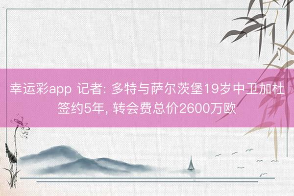 幸运彩app 记者: 多特与萨尔茨堡19岁中卫加杜签约5年, 转会费总价2600万欧