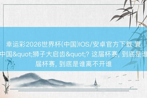 幸运彩2026世界杯(中国)IOS/安卓官方下载 寰球杯敢对中国"狮子大启齿"? 这届杯赛, 到底是谁离不开谁