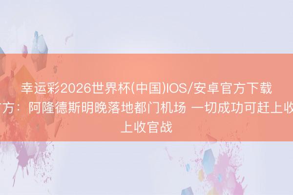 幸运彩2026世界杯(中国)IOS/安卓官方下载 勇方方：阿隆德斯明晚落地都门机场 一切成功可赶上收官战