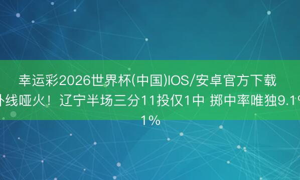 幸运彩2026世界杯(中国)IOS/安卓官方下载 外线哑火！辽宁半场三分11投仅1中 掷中率唯独9.1%