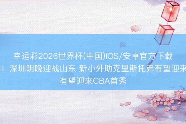 幸运彩2026世界杯(中国)IOS/安卓官方下载 不落速套！深圳明晚迎战山东 新小外助克里斯托弗有望迎来CBA首秀
