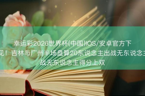 幸运彩2026世界杯(中国)IOS/安卓官方下载 也不常见！吉林与广州半场盘算20东说念主出战无东说念主得分上双