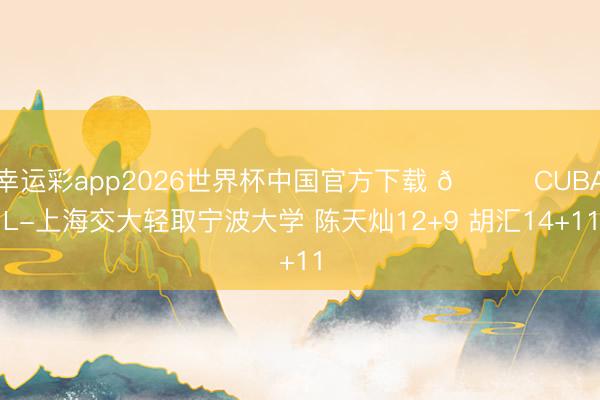 幸运彩app2026世界杯中国官方下载 🏀CUBAL-上海交大轻取宁波大学 陈天灿12+9 胡汇14+11
