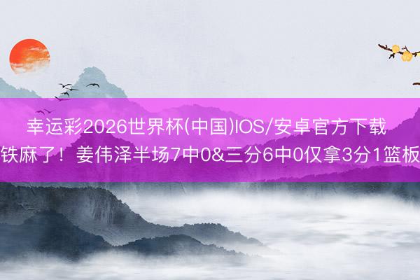 幸运彩2026世界杯(中国)IOS/安卓官方下载 铁麻了！姜伟泽半场7中0&三分6中0仅拿3分1篮板