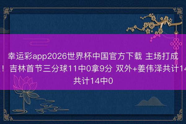 幸运彩app2026世界杯中国官方下载 主场打成这么！吉林首节三分球11中0拿9分 双外+姜伟泽共计14中0